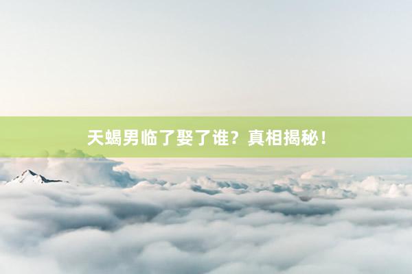 天蝎男临了娶了谁？真相揭秘！